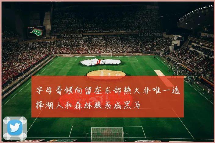字母哥倾向留在东部热火非唯一选择湖人和森林狼或成黑马