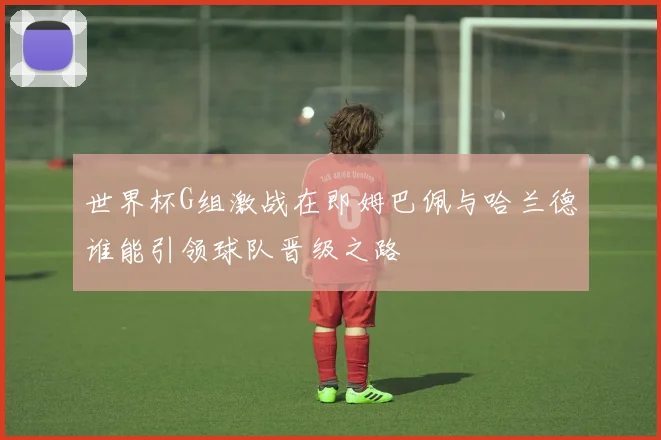 世界杯G组激战在即姆巴佩与哈兰德谁能引领球队晋级之路