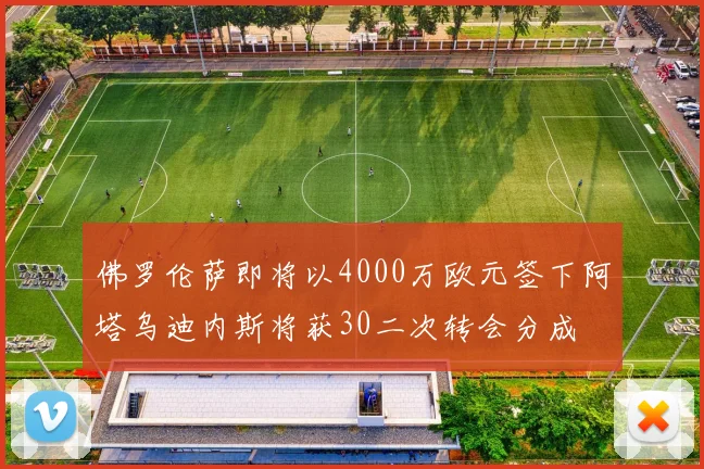 佛罗伦萨即将以4000万欧元签下阿塔乌迪内斯将获30二次转会分成
