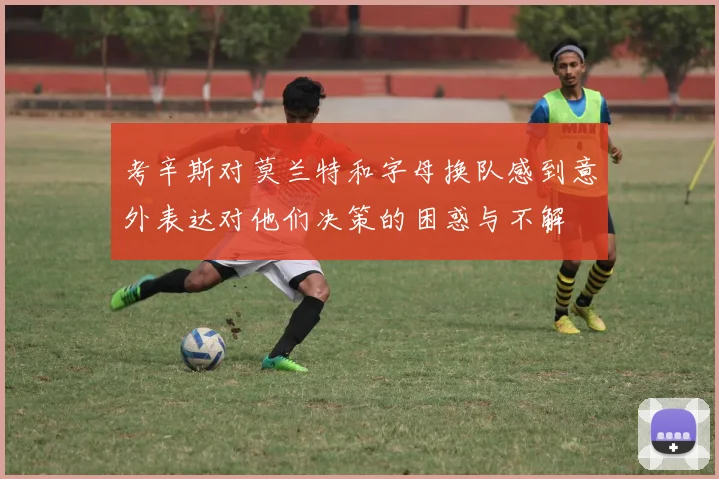 考辛斯对莫兰特和字母换队感到意外表达对他们决策的困惑与不解