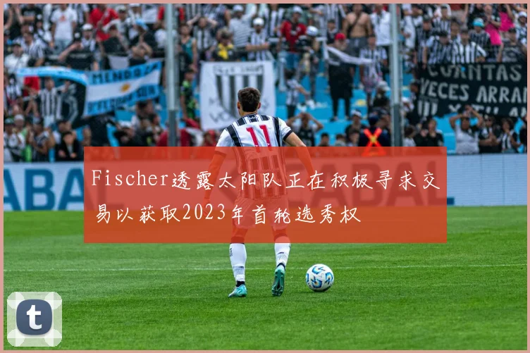 Fischer透露太阳队正在积极寻求交易以获取2023年首轮选秀权