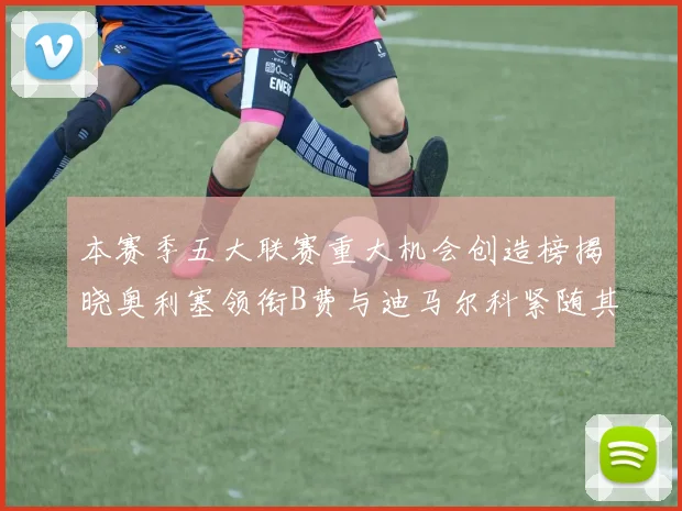 本赛季五大联赛重大机会创造榜揭晓奥利塞领衔B费与迪马尔科紧随其后