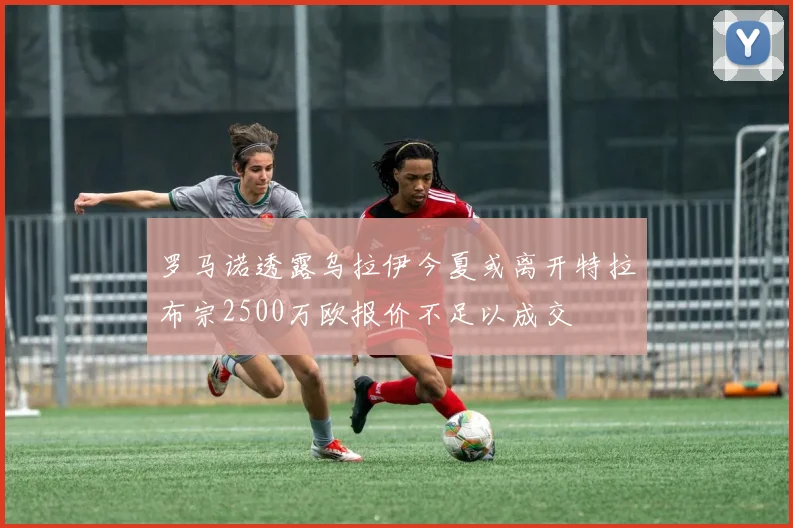 罗马诺透露乌拉伊今夏或离开特拉布宗2500万欧报价不足以成交