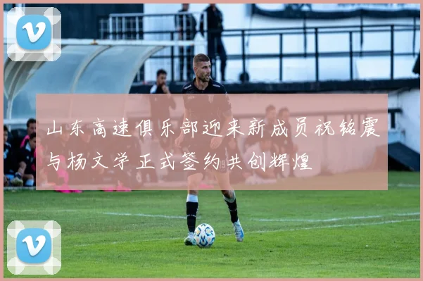 山东高速俱乐部迎来新成员祝铭震与杨文学正式签约共创辉煌
