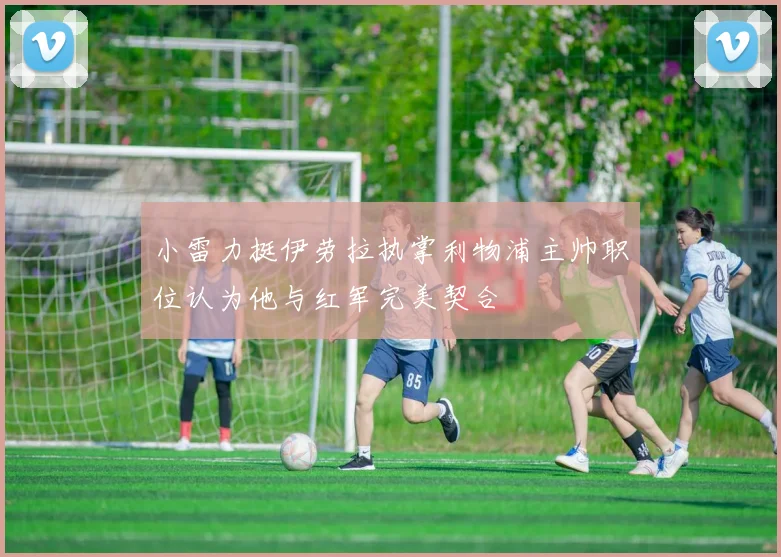 小雷力挺伊劳拉执掌利物浦主帅职位认为他与红军完美契合