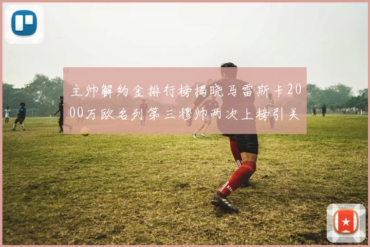 主帅解约金排行榜揭晓马雷斯卡2000万欧名列第三穆帅两次上榜引关注