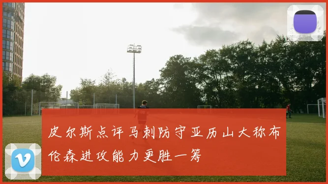 皮尔斯点评马刺防守亚历山大称布伦森进攻能力更胜一筹