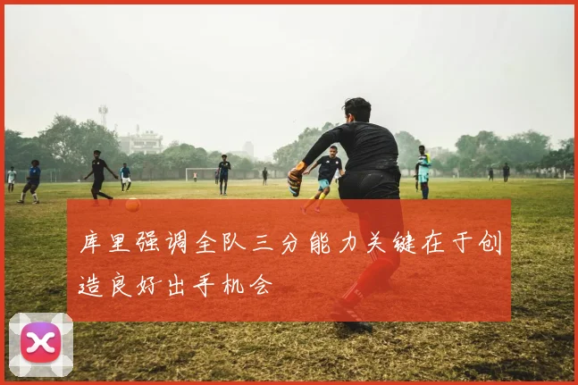 库里强调全队三分能力关键在于创造良好出手机会