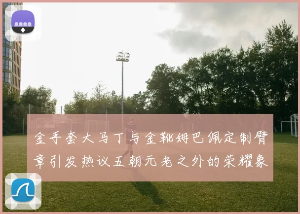 金手套大马丁与金靴姆巴佩定制臂章引发热议五朝元老之外的荣耀象征