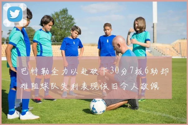 巴特勒全力以赴砍下30分7板6助却难阻球队失利表现依旧令人敬佩