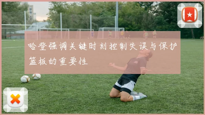 哈登强调关键时刻控制失误与保护篮板的重要性