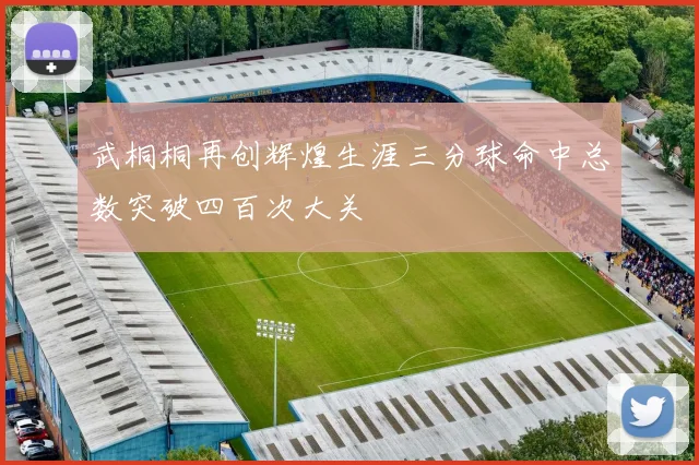 武桐桐再创辉煌生涯三分球命中总数突破四百次大关