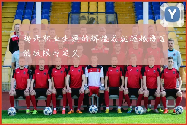 梅西职业生涯的辉煌成就超越语言的极限与定义