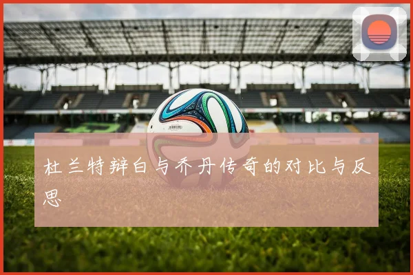 杜兰特辩白与乔丹传奇的对比与反思