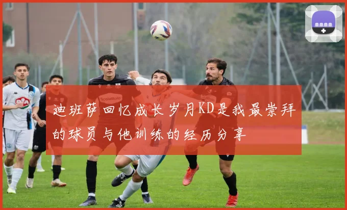 迪班萨回忆成长岁月KD是我最崇拜的球员与他训练的经历分享