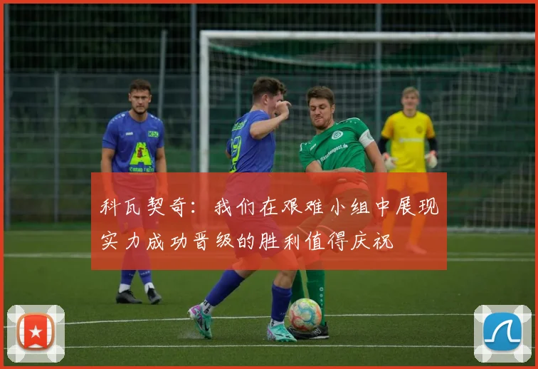 科瓦契奇：我们在艰难小组中展现实力成功晋级的胜利值得庆祝