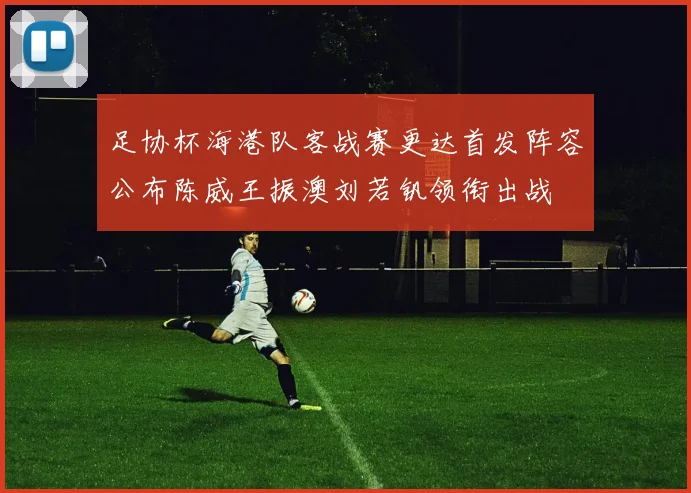 足协杯海港队客战赛更达首发阵容公布陈威王振澳刘若钒领衔出战