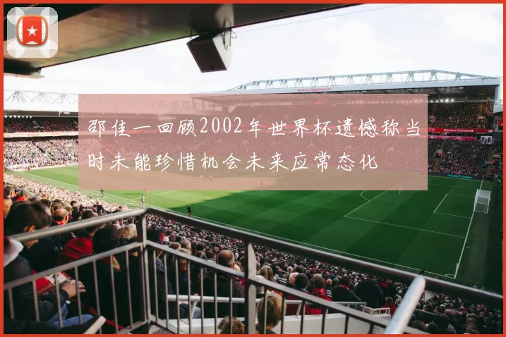 邵佳一回顾2002年世界杯遗憾称当时未能珍惜机会未来应常态化