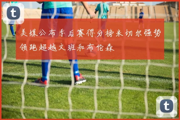 美媒公布季后赛得分榜米切尔强势领跑超越文班和布伦森