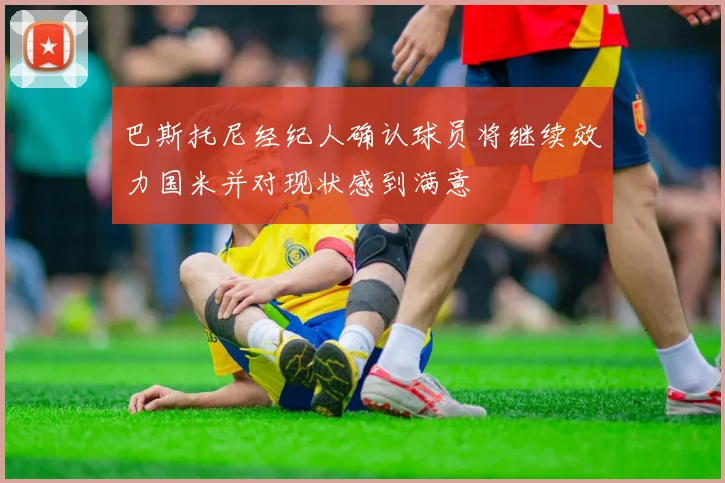 巴斯托尼经纪人确认球员将继续效力国米并对现状感到满意