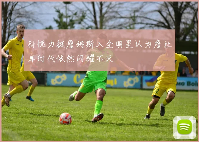 孙悦力挺詹姆斯入全明星认为詹杜库时代依然闪耀不灭